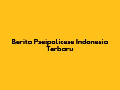 Berita Pseipolicese Indonesia Terbaru