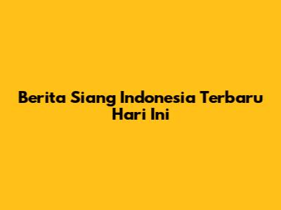 Berita Siang Indonesia Terbaru Hari Ini