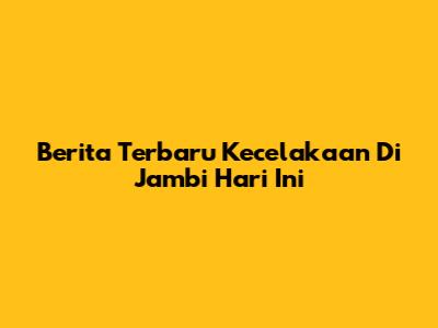 Berita Terbaru Kecelakaan Di Jambi Hari Ini