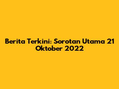 Berita Terkini: Sorotan Utama 21 Oktober 2022