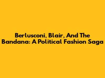 Berlusconi, Blair, And The Bandana: A Political Fashion Saga