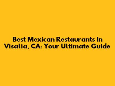 Best Mexican Restaurants In Visalia, CA: Your Ultimate Guide