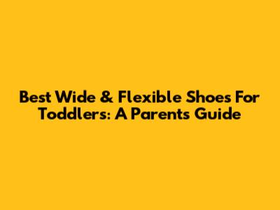 Best Wide & Flexible Shoes For Toddlers: A Parent's Guide