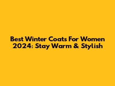 Best Winter Coats For Women 2024: Stay Warm & Stylish