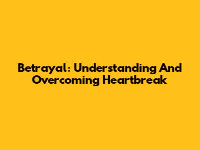 Betrayal: Understanding And Overcoming Heartbreak