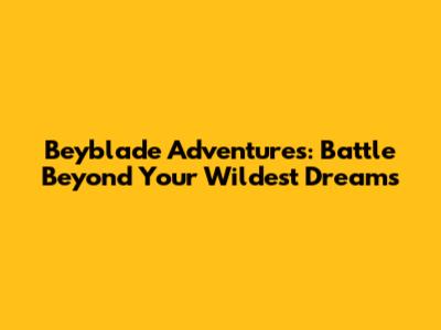 Beyblade Adventures: Battle Beyond Your Wildest Dreams