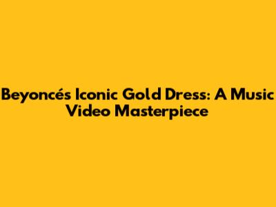 Beyoncé's Iconic Gold Dress: A Music Video Masterpiece