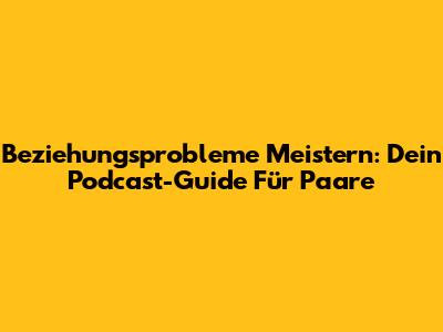 Beziehungsprobleme Meistern: Dein Podcast-Guide Für Paare