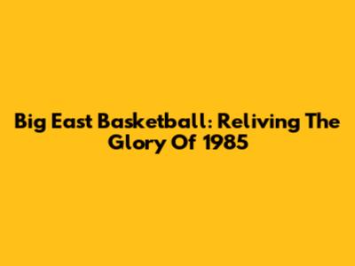 Big East Basketball: Reliving The Glory Of 1985