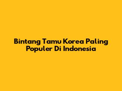 Bintang Tamu Korea Paling Populer Di Indonesia