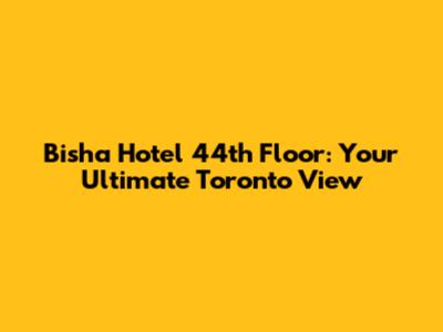 Bisha Hotel 44th Floor: Your Ultimate Toronto View