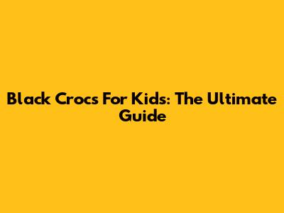 Black Crocs For Kids: The Ultimate Guide