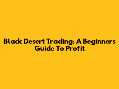 Black Desert Trading: A Beginner's Guide To Profit