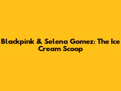 Blackpink & Selena Gomez: The "Ice Cream" Scoop