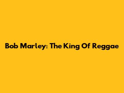 Bob Marley: The King Of Reggae