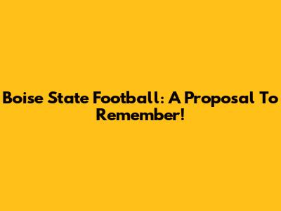 Boise State Football: A Proposal To Remember!