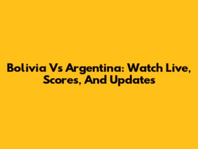 Bolivia Vs Argentina: Watch Live, Scores, And Updates