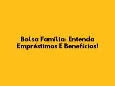 Bolsa Família: Entenda Empréstimos E Benefícios!