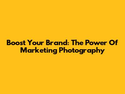 Boost Your Brand: The Power Of Marketing Photography