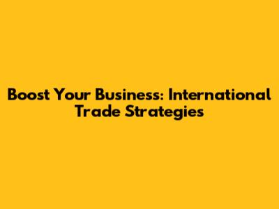 Boost Your Business: International Trade Strategies