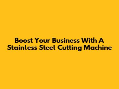 Boost Your Business With A Stainless Steel Cutting Machine