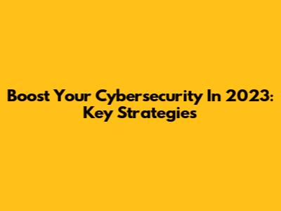 Boost Your Cybersecurity In 2023: Key Strategies