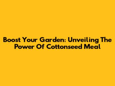 Boost Your Garden: Unveiling The Power Of Cottonseed Meal