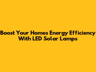 Boost Your Home's Energy Efficiency With LED Solar Lamps