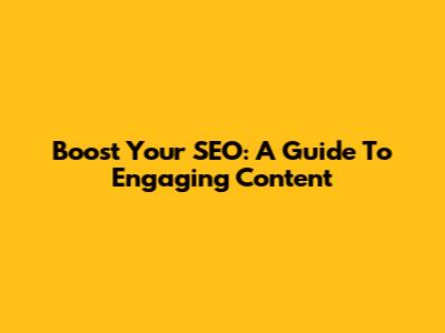 Boost Your SEO: A Guide To Engaging Content