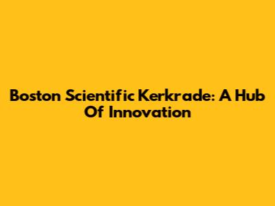 Boston Scientific Kerkrade: A Hub Of Innovation