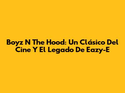 Boyz N The Hood: Un Clásico Del Cine Y El Legado De Eazy-E