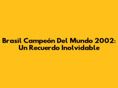 Brasil Campeón Del Mundo 2002: Un Recuerdo Inolvidable