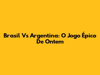 Brasil Vs Argentina: O Jogo Épico De Ontem