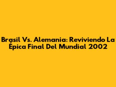 Brasil Vs. Alemania: Reviviendo La Épica Final Del Mundial 2002