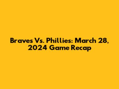 Braves Vs. Phillies: March 28, 2024 Game Recap