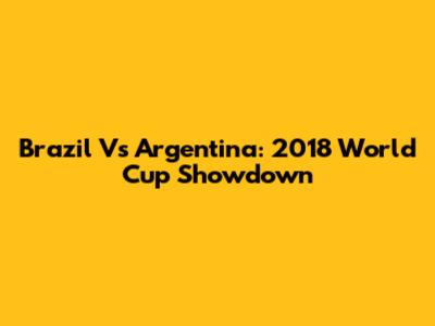 Brazil Vs Argentina: 2018 World Cup Showdown