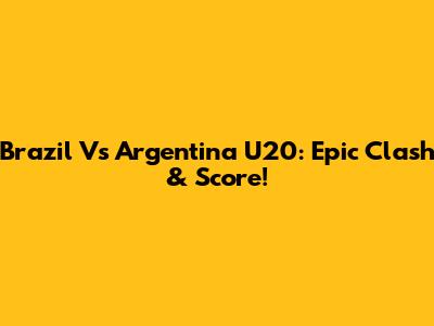 Brazil Vs Argentina U20: Epic Clash & Score!