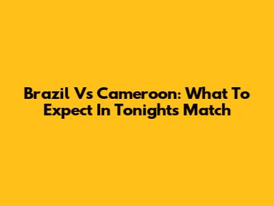 Brazil Vs Cameroon: What To Expect In Tonight's Match