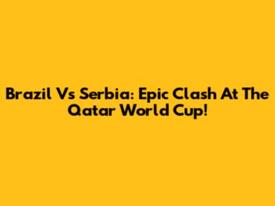 Brazil Vs Serbia: Epic Clash At The Qatar World Cup!