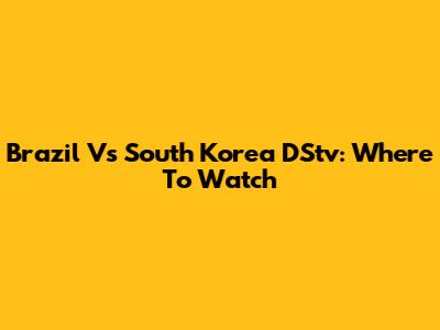 Brazil Vs South Korea DStv: Where To Watch
