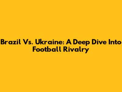 Brazil Vs. Ukraine: A Deep Dive Into Football Rivalry