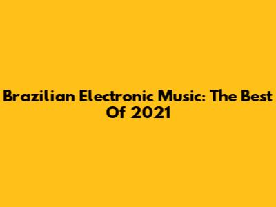 Brazilian Electronic Music: The Best Of 2021
