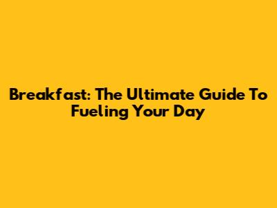 Breakfast: The Ultimate Guide To Fueling Your Day