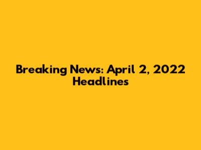 Breaking News: April 2, 2022 Headlines