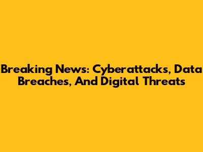Breaking News: Cyberattacks, Data Breaches, And Digital Threats