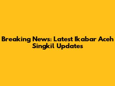 Breaking News: Latest Ikabar Aceh Singkil Updates