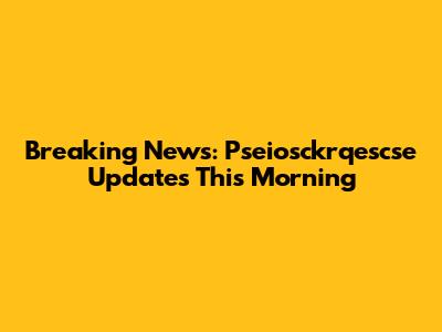 Breaking News: Pseiosckrqescse Updates This Morning