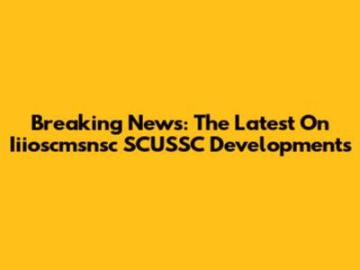 Breaking News: The Latest On Iiioscmsnsc SCUSSC Developments