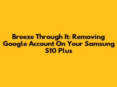 Breeze Through It: Removing Google Account On Your Samsung S10 Plus