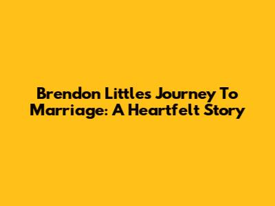Brendon Little's Journey To Marriage: A Heartfelt Story